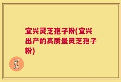 宜兴灵芝孢子粉(宜兴出产的高质量灵芝孢子粉)