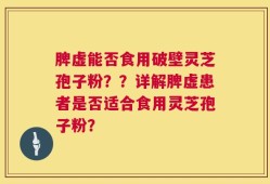 脾虚能否食用破壁灵芝孢子粉？？详解脾虚患者是否适合食用灵芝孢子粉？