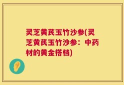 灵芝黄芪玉竹沙参(灵芝黄芪玉竹沙参：中药材的黄金搭档)