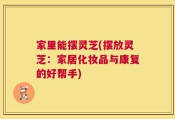 家里能摆灵芝(摆放灵芝：家居化妆品与康复的好帮手)