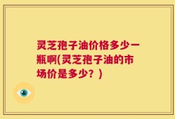 灵芝孢子油价格多少一瓶啊(灵芝孢子油的市场价是多少？)