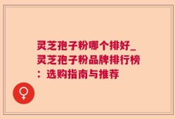 灵芝孢子粉哪个排好_灵芝孢子粉品牌排行榜：选购指南与推荐