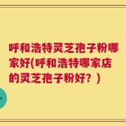 呼和浩特灵芝孢子粉哪家好(呼和浩特哪家店的灵芝孢子粉好？)