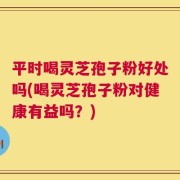 平时喝灵芝孢子粉好处吗(喝灵芝孢子粉对健康有益吗？)