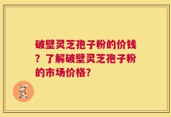 破壁灵芝孢子粉的价钱？了解破壁灵芝孢子粉的市场价格？