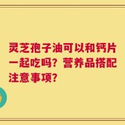 灵芝孢子油可以和钙片一起吃吗？营养品搭配注意事项？