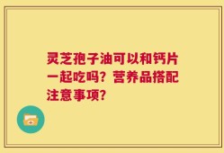灵芝孢子油可以和钙片一起吃吗？营养品搭配注意事项？