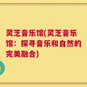 灵芝音乐馆(灵芝音乐馆：探寻音乐和自然的完美融合)