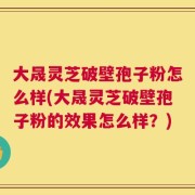 大晟灵芝破壁孢子粉怎么样(大晟灵芝破壁孢子粉的效果怎么样？)