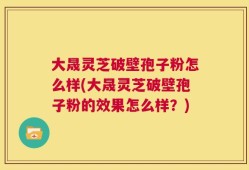 大晟灵芝破壁孢子粉怎么样(大晟灵芝破壁孢子粉的效果怎么样？)