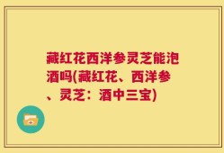 藏红花西洋参灵芝能泡酒吗(藏红花、西洋参、灵芝：酒中三宝)