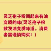 灵芝孢子粉闻起来有油变质的味(灵芝孢子粉散发油变质味道，消费者需谨慎购买！)