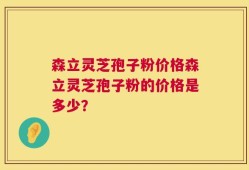 森立灵芝孢子粉价格森立灵芝孢子粉的价格是多少？