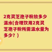 2克灵芝孢子粉放多少温水(合理饮用2克灵芝孢子粉所需温水量为多少？)
