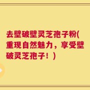 去壁破壁灵芝孢子粉(重现自然魅力，享受壁破灵芝孢子！)