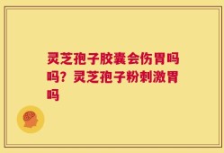 灵芝孢子胶囊会伤胃吗吗？灵芝孢子粉刺激胃吗