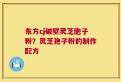 东方cj破壁灵芝胞子粉？灵芝孢子粉的制作配方