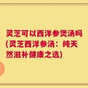 灵芝可以西洋参煲汤吗(灵芝西洋参汤：纯天然滋补健康之选)