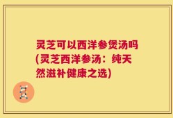 灵芝可以西洋参煲汤吗(灵芝西洋参汤：纯天然滋补健康之选)