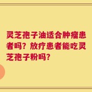 灵芝孢子油适合肿瘤患者吗？放疗患者能吃灵芝孢子粉吗？