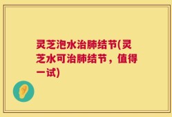 灵芝泡水治肺结节(灵芝水可治肺结节，值得一试)