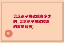灵芝孢子粉软胶囊多少的_灵芝孢子粉软胶囊的重量解析)