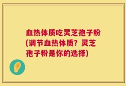 血热体质吃灵芝孢子粉(调节血热体质？灵芝孢子粉是你的选择)