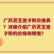 广药灵芝孢子粉价格表？详细介绍广药灵芝孢子粉的价格和规格？
