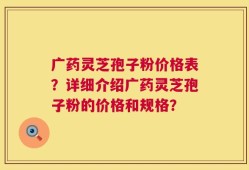 广药灵芝孢子粉价格表？详细介绍广药灵芝孢子粉的价格和规格？