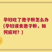 孕妇吃了孢子粉怎么办(孕妇误食孢子粉，如何应对？)