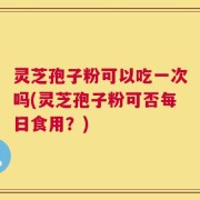灵芝孢子粉可以吃一次吗(灵芝孢子粉可否每日食用？)