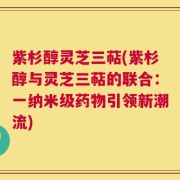 紫杉醇灵芝三萜(紫杉醇与灵芝三萜的联合：一纳米级药物引领新潮流)