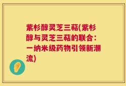 紫杉醇灵芝三萜(紫杉醇与灵芝三萜的联合：一纳米级药物引领新潮流)