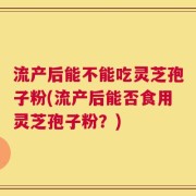 流产后能不能吃灵芝孢子粉(流产后能否食用灵芝孢子粉？)