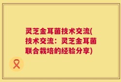 灵芝金耳菌技术交流(技术交流：灵芝金耳菌联合栽培的经验分享)