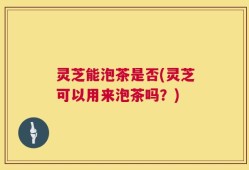 灵芝能泡茶是否(灵芝可以用来泡茶吗？)