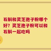 石斛和灵芝孢子粉哪个好？灵芝孢子粉可以和石斛一起吃吗