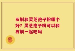 石斛和灵芝孢子粉哪个好？灵芝孢子粉可以和石斛一起吃吗