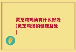 灵芝炖鸡汤有什么好处(灵芝鸡汤的健康益处)