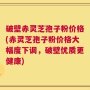 破壁赤灵芝孢子粉价格(赤灵芝孢子粉价格大幅度下调，破壁优质更健康)