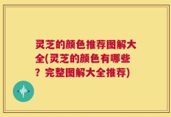 灵芝的颜色推荐图解大全(灵芝的颜色有哪些？完整图解大全推荐)