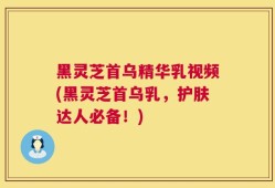 黑灵芝首乌精华乳视频(黑灵芝首乌乳，护肤达人必备！)