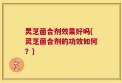 灵芝菌合剂效果好吗(灵芝菌合剂的功效如何？)