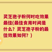 灵芝孢子粉何时吃效果最佳(最佳食用时间是什么？灵芝孢子粉的最佳效果如何？)