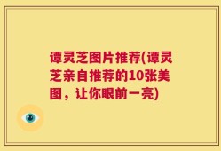 谭灵芝图片推荐(谭灵芝亲自推荐的10张美图，让你眼前一亮)