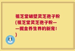祖芝堂破壁灵芝孢子粉(祖芝堂灵芝孢子粉——掘金养生界的新宠！)