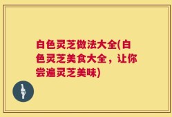 白色灵芝做法大全(白色灵芝美食大全，让你尝遍灵芝美味)