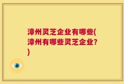 漳州灵芝企业有哪些(漳州有哪些灵芝企业？)