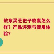 敖东灵芝孢子胶囊怎么样？产品评测与使用体验？