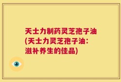 天士力制药灵芝孢子油(天士力灵芝孢子油：滋补养生的佳品)
